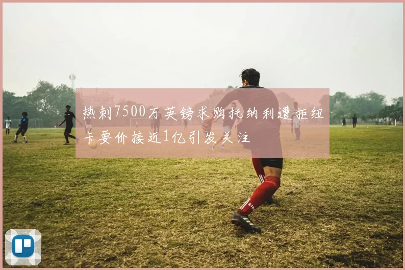 热刺7500万英镑求购托纳利遭拒纽卡要价接近1亿引发关注