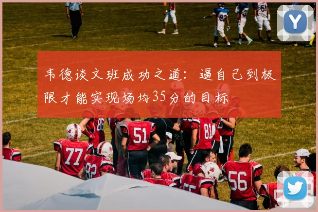 韦德谈文班成功之道：逼自己到极限才能实现场均35分的目标